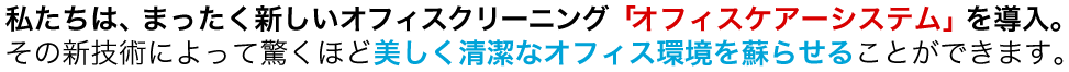 私たちは、まったく新しいオフィスクリーニング「オフィスケアーシステム」を導入。その新技術によって驚くほど美しく清潔なオフィス環境を蘇らせることができます。